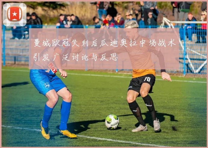 曼城欧冠失利后瓜迪奥拉中场战术引发广泛讨论与反思